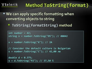 MethodMethod ToString(formatToString(format))
 We can apply specific formatting whenWe can apply specific formatting when
converting objects to stringconverting objects to string
 ToString(foToString(forrmatString)matString) methodmethod
int number = 42;int number = 42;
string s = number.ToString("D5"); // 00042string s = number.ToString("D5"); // 00042
s = number.ToString("X"); // 2As = number.ToString("X"); // 2A
// Consider the default culture is Bulgarian// Consider the default culture is Bulgarian
s = number.ToString("C"); // 42,00 лвs = number.ToString("C"); // 42,00 лв
double d = 0.375;double d = 0.375;
s = d.ToString("P2"); // 37,50 %s = d.ToString("P2"); // 37,50 %
 