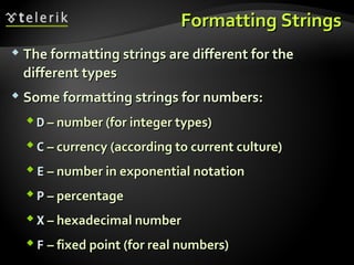 Formatting StringsFormatting Strings
 The formatting strings are different for theThe formatting strings are different for the
different typesdifferent types
 Some formatting strings for numbers:Some formatting strings for numbers:
 DD – number (for integer types)– number (for integer types)
 CC – currency (according to current culture)– currency (according to current culture)
 EE – number in exponential notation– number in exponential notation
 PP – percentage– percentage
 XX – hexadecimal number– hexadecimal number
 FF – fixed point (for real numbers)– fixed point (for real numbers)
 