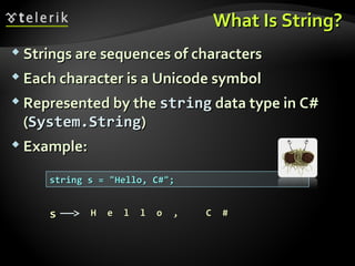 What Is String?What Is String?
 Strings are sequences of charactersStrings are sequences of characters
 Each character is a Unicode symbolEach character is a Unicode symbol
 Represented by theRepresented by the stringstring data type in C#data type in C#
((System.StringSystem.String))
 Example:Example:
string s = "Hello, C#";string s = "Hello, C#";
HH ee ll ll oo ,, CC ##ss
 