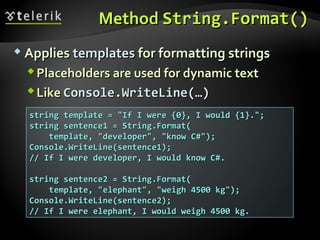 MethodMethod String.Format()String.Format()
 AppliesApplies templatestemplates for formatting stringsfor formatting strings
Placeholders are used for dynamic textPlaceholders are used for dynamic text
LikeLike Console.WriteLine(…)Console.WriteLine(…)
string template = "If I were {0}, I would {1}.";string template = "If I were {0}, I would {1}.";
string sentence1 = String.Format(string sentence1 = String.Format(
template, "developer", "know C#");template, "developer", "know C#");
Console.WriteLine(sentence1);Console.WriteLine(sentence1);
// If I were developer, I would know C#.// If I were developer, I would know C#.
string sentence2 = String.Format(string sentence2 = String.Format(
template, "elephant", "weigh 4500 kg");template, "elephant", "weigh 4500 kg");
Console.WriteLine(sentence2);Console.WriteLine(sentence2);
// If I were elephant, I would weigh 4500 kg.// If I were elephant, I would weigh 4500 kg.
 