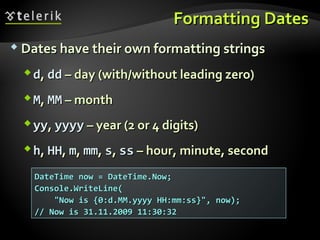 Formatting DatesFormatting Dates
 Dates have their own formatting stringsDates have their own formatting strings
dd,, dddd –– day (with/without leading zero)day (with/without leading zero)
MM,, MMMM –– monthmonth
yyyy,, yyyyyyyy –– year (2 or 4 digits)year (2 or 4 digits)
hh,, HHHH,, mm,, mmmm,, ss,, ssss –– hour, minute, secondhour, minute, second
DateTime now = DateTime.Now;DateTime now = DateTime.Now;
Console.WriteLine(Console.WriteLine(
"Now is {0:d.MM.yyyy HH:mm:ss}", now);"Now is {0:d.MM.yyyy HH:mm:ss}", now);
// Now is 31.11.2009 11:30:32// Now is 31.11.2009 11:30:32
 