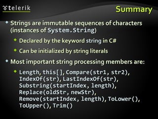 SummarySummary
 Strings are immutable sequences of charactersStrings are immutable sequences of characters
(instances of(instances of System.StringSystem.String))
 Declared by the keywordDeclared by the keyword stringstring in C#in C#
 Can be initialized by string literalsCan be initialized by string literals
 Most important string processing members are:Most important string processing members are:
 LengthLength,, this[]this[],, Compare(str1,Compare(str1, str2)str2),,
IndexOf(str)IndexOf(str),, LastIndexOf(str)LastIndexOf(str),,
Substring(startIndex,Substring(startIndex, length)length),,
Replace(oldStr,Replace(oldStr, newStr)newStr),,
Remove(startIndex,Remove(startIndex, length)length),, ToLower()ToLower(),,
ToUpper()ToUpper(),, Trim()Trim()
 