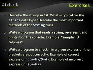 ExercisesExercises
1.1. Describe the strings in C#. What is typical for theDescribe the strings in C#. What is typical for the
stringstring data type? Describe the most importantdata type? Describe the most important
methods of themethods of the StringString class.class.
2.2. Write a program that reads a string, reverses it andWrite a program that reads a string, reverses it and
prints it on the console. Example: "sample"prints it on the console. Example: "sample" 
""elpmaselpmas".".
3.3. Write a program to check if in a given expression theWrite a program to check if in a given expression the
brackets are put correctly. Example of correctbrackets are put correctly. Example of correct
expression:expression: ((a+b)/5-d)((a+b)/5-d). Example of incorrect. Example of incorrect
expression:expression: )(a+b)))(a+b))..
 