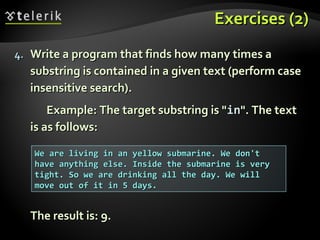 Exercises (2)Exercises (2)
4.4. Write a program that finds how many times aWrite a program that finds how many times a
substring is contained in a given text (perform casesubstring is contained in a given text (perform case
insensitive search).insensitive search).
Example: The target substring is "Example: The target substring is "inin". The text". The text
is as follows:is as follows:
The result is: 9.The result is: 9.
We are living in an yellow submarine. We don'tWe are living in an yellow submarine. We don't
have anything else. Inside the submarine is veryhave anything else. Inside the submarine is very
tight. So we are drinking all the day. We willtight. So we are drinking all the day. We will
move out of it in 5 days.move out of it in 5 days.
 