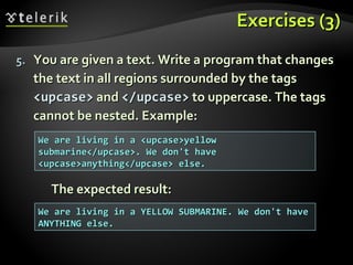 Exercises (3)Exercises (3)
5.5. You are given a text. Write a program that changesYou are given a text. Write a program that changes
the text in all regions surrounded by the tagsthe text in all regions surrounded by the tags
<upcase><upcase> andand </upcase></upcase> to uppercase. The tagsto uppercase. The tags
cannot be nested. Example:cannot be nested. Example:
The expected result:The expected result:
We are living in a <upcase>yellowWe are living in a <upcase>yellow
submarine</upcase>. We don't havesubmarine</upcase>. We don't have
<upcase>anything</upcase> else.<upcase>anything</upcase> else.
We are living in a YELLOW SUBMARINE. We don't haveWe are living in a YELLOW SUBMARINE. We don't have
ANYTHING else.ANYTHING else.
 