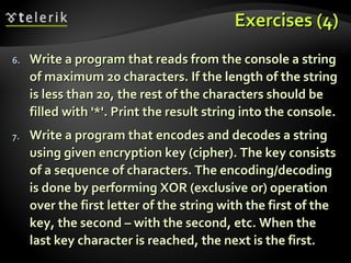 Exercises (4)Exercises (4)
6.6. Write a program that reads from the console a stringWrite a program that reads from the console a string
of maximum 20 characters. If the length of the stringof maximum 20 characters. If the length of the string
is less than 20, the rest of the characters should beis less than 20, the rest of the characters should be
filled with '*'. Print the result string into the console.filled with '*'. Print the result string into the console.
7.7. Write a program that encodes and decodes a stringWrite a program that encodes and decodes a string
using given encryption key (cipher). The key consistsusing given encryption key (cipher). The key consists
of a sequence of characters. The encoding/decodingof a sequence of characters. The encoding/decoding
is done by performing XOR (exclusive or) operationis done by performing XOR (exclusive or) operation
over the first letter of the string with the first of theover the first letter of the string with the first of the
key, the second – with the second, etc. When thekey, the second – with the second, etc. When the
last key character is reached, the next is the first.last key character is reached, the next is the first.
 