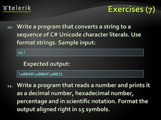 Exercises (7)Exercises (7)
10.10. Write a program that converts a string to aWrite a program that converts a string to a
sequence of C# Unicode character literals. Usesequence of C# Unicode character literals. Use
format strings. Sample input:format strings. Sample input:
Expected output:Expected output:
11.11. Write a program that reads a number and prints itWrite a program that reads a number and prints it
as a decimal number, hexadecimal number,as a decimal number, hexadecimal number,
percentage and in scientific notation. Format thepercentage and in scientific notation. Format the
output aligned right in 15 symbols.output aligned right in 15 symbols.
Hi!Hi!
u0048u0069u0021u0048u0069u0021
 