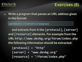Exercises (8)Exercises (8)
12.12. Write a program that parses an URL address givenWrite a program that parses an URL address given
in the format:in the format:
and extracts from it theand extracts from it the [protocol][protocol],, [server][server]
andand [resource][resource] elements. For example from theelements. For example from the
URLURL http://www.devbg.org/forum/index.phphttp://www.devbg.org/forum/index.php
the following information should be extracted:the following information should be extracted:
[protocol] = "http"[protocol] = "http"
[server] = "www.devbg.org"[server] = "www.devbg.org"
[resource] = "/forum/index.php"[resource] = "/forum/index.php"
[protocol]://[server]/[resource][protocol]://[server]/[resource]
 