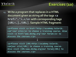 Exercises (10)Exercises (10)
15.15. Write a program that replaces in a HTMLWrite a program that replaces in a HTML
document given as string all the tagsdocument given as string all the tags <a<a
hrefhref="…">…</a>="…">…</a> with corresponding tagswith corresponding tags
[URL=…]…/URL][URL=…]…/URL]. Sample HTML fragment:. Sample HTML fragment:
<p>Please visit <a href="http://academy.telerik.<p>Please visit <a href="http://academy.telerik.
com">our site</a> to choose a training course. Alsocom">our site</a> to choose a training course. Also
visit <a href="www.devbg.org">our forum</a> tovisit <a href="www.devbg.org">our forum</a> to
discuss the courses.</p>discuss the courses.</p>
<p>Please visit [URL=http://academy.telerik.<p>Please visit [URL=http://academy.telerik.
com]our site[/URL] to choose a training course.com]our site[/URL] to choose a training course.
Also visit [URL=www.devbg.org]our forum[/URL] toAlso visit [URL=www.devbg.org]our forum[/URL] to
discuss the courses.</p>discuss the courses.</p>
 