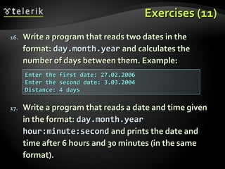 Exercises (11)Exercises (11)
16.16. Write a program that reads two dates in theWrite a program that reads two dates in the
format:format: day.month.yearday.month.year and calculates theand calculates the
number of days between them. Example:number of days between them. Example:
17.17. Write a program that reads a date and time givenWrite a program that reads a date and time given
in the format:in the format: day.month.yearday.month.year
hour:minute:secondhour:minute:second and prints the date andand prints the date and
time after 6 hours and 30 minutes (in the sametime after 6 hours and 30 minutes (in the same
format).format).
Enter the first date: 27.02.2006Enter the first date: 27.02.2006
Enter the second date: 3.03.2004Enter the second date: 3.03.2004
Distance: 4 daysDistance: 4 days
 