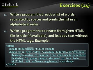 Exercises (14)Exercises (14)
24.24. Write a program that reads a list of words,Write a program that reads a list of words,
separated by spaces and prints the list in anseparated by spaces and prints the list in an
alphabetical order.alphabetical order.
25.25. Write a program that extracts from given HTMLWrite a program that extracts from given HTML
file its title (if available), and its body text withoutfile its title (if available), and its body text without
the HTML tags. Example:the HTML tags. Example:
<html><html>
<head><title>News</title></head><head><title>News</title></head>
<body><p><a href="http://academy.telerik.com">Telerik<body><p><a href="http://academy.telerik.com">Telerik
Academy</a>aims to provide free real-world practicalAcademy</a>aims to provide free real-world practical
training for young people who want to turn intotraining for young people who want to turn into
skillful .NET software engineers.</p></body>skillful .NET software engineers.</p></body>
</html></html>
 