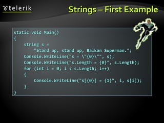 Strings – First ExampleStrings – First Example
static void Main()static void Main()
{{
string s =string s =
"Stand up, stand up, Balkan Superman.";"Stand up, stand up, Balkan Superman.";
Console.WriteLine("s = "{0}"", s);Console.WriteLine("s = "{0}"", s);
Console.WriteLine("s.Length = {0}", s.Length);Console.WriteLine("s.Length = {0}", s.Length);
for (int i = 0; i < s.Length; i++)for (int i = 0; i < s.Length; i++)
{{
Console.WriteLine("s[{0}] = {1}", i, s[i]);Console.WriteLine("s[{0}] = {1}", i, s[i]);
}}
}}
 
