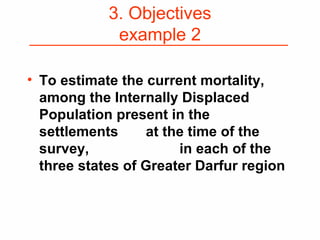 3. Objectives
example 2
• To estimate the current mortality,
among the Internally Displaced
Population present in the
settlements at the time of the
survey, in each of the
three states of Greater Darfur region
 