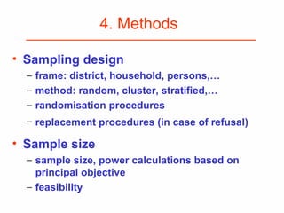4. Methods
• Sampling design
− frame: district, household, persons,…
− method: random, cluster, stratified,…
− randomisation procedures
− replacement procedures (in case of refusal)
• Sample size
− sample size, power calculations based on
principal objective
− feasibility
 