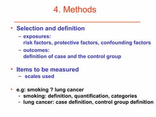 4. Methods
• Selection and definition
− exposures:
risk factors, protective factors, confounding factors
− outcomes:
definition of case and the control group
• Items to be measured
– scales used
• e.g: smoking ? lung cancer
- smoking: definition, quantification, categories
- lung cancer: case definition, control group definition
 