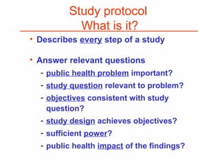 Study protocol
What is it?
• Describes every step of a study
• Answer relevant questions
- public health problem important?
- study question relevant to problem?
- objectives consistent with study
question?
- study design achieves objectives?
- sufficient power?
- public health impact of the findings?
 