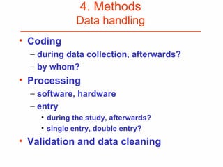 4. Methods
Data handling
• Coding
− during data collection, afterwards?
− by whom?
• Processing
− software, hardware
− entry
• during the study, afterwards?
• single entry, double entry?
• Validation and data cleaning
 