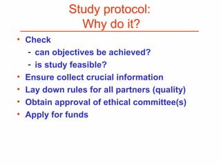 Study protocol:
Why do it?
• Check
- can objectives be achieved?
- is study feasible?
• Ensure collect crucial information
• Lay down rules for all partners (quality)
• Obtain approval of ethical committee(s)
• Apply for funds
 