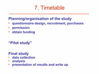 7. Timetable
Planning/organisation of the study
• questionnaire design, recruitment, purchases
• permission
• obtain funding
“Pilot study”
Final study
• data collection
• analysis
• presentation of results and write up
 
