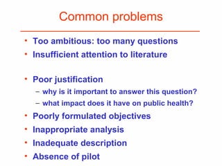 Common problems
• Too ambitious: too many questions
• Insufficient attention to literature
• Poor justification
− why is it important to answer this question?
− what impact does it have on public health?
• Poorly formulated objectives
• Inappropriate analysis
• Inadequate description
• Absence of pilot
 
