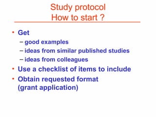 Study protocol
How to start ?
• Get
– good examples
– ideas from similar published studies
– ideas from colleagues
• Use a checklist of items to include
• Obtain requested format
(grant application)
 