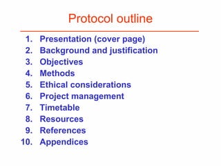 Protocol outline
1. Presentation (cover page)
2. Background and justification
3. Objectives
4. Methods
5. Ethical considerations
6. Project management
7. Timetable
8. Resources
9. References
10. Appendices
 