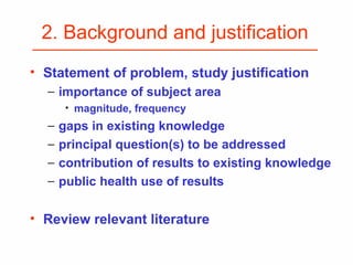 2. Background and justification
• Statement of problem, study justification
− importance of subject area
• magnitude, frequency
− gaps in existing knowledge
− principal question(s) to be addressed
− contribution of results to existing knowledge
− public health use of results
• Review relevant literature
 