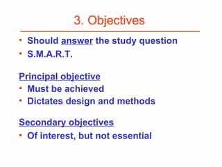 3. Objectives
• Should answer the study question
• S.M.A.R.T.
Principal objective
• Must be achieved
• Dictates design and methods
Secondary objectives
• Of interest, but not essential
 