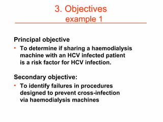 Principal objective
• To determine if sharing a haemodialysis
machine with an HCV infected patient
is a risk factor for HCV infection.
Secondary objective:
• To identify failures in procedures
designed to prevent cross-infection
via haemodialysis machines
3. Objectives
example 1
 