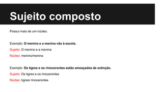 Sujeito composto
Possui mais de um núcleo.
Exemplo: O menino e a menina vão à escola.
Sujeito: O menino e a menina
Núcleo: menino/menina
Exemplo: Os tigres e os rinocerontes estão ameaçados de extinção.
Sujeito: Os tigres e os rinocerontes
Núcleo: tigres/ rinocerontes
 