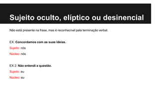 Sujeito oculto, elíptico ou desinencial
Não está presente na frase, mas é reconhecível pela terminação verbal.
EX: Concordamos com as suas ideias.
Sujeito: nós
Núcleo: nós
EX 2: Não entendi a questão.
Sujeito: eu
Núcleo: eu
 
