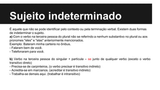 Sujeito indeterminado
É aquele que não se pode identificar pelo contexto ou pela terminação verbal. Existem duas formas
de indeterminar o sujeito.
a) Com o verbo na terceira pessoa do plural não se referindo a nenhum substantivo no plural ou aos
pronomes "eles" e "elas" anteriormente mencionados.
Exemplo: Bateram minha carteira no ônibus.
- Falaram bem de você.
- Telefonaram para você.
b) Verbo na terceira pessoa do singular + partícula – se junto de qualquer verbo (exceto o verbo
transitivo direto)
- Precisa-se de carpinteiros. (o verbo precisar é transitivo indireto)
- Acredita-se em marcianos. (acreditar é transitivo indireto)
- Trabalha-se demais aqui. (trabalhar é intransitivo)
 