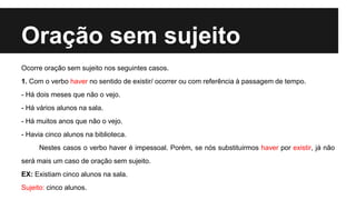 Oração sem sujeito
Ocorre oração sem sujeito nos seguintes casos.
1. Com o verbo haver no sentido de existir/ ocorrer ou com referência à passagem de tempo.
- Há dois meses que não o vejo.
- Há vários alunos na sala.
- Há muitos anos que não o vejo.
- Havia cinco alunos na biblioteca.
Nestes casos o verbo haver é impessoal. Porém, se nós substituirmos haver por existir, já não
será mais um caso de oração sem sujeito.
EX: Existiam cinco alunos na sala.
Sujeito: cinco alunos.
 