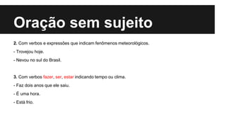 Oração sem sujeito
2. Com verbos e expressões que indicam fenômenos meteorológicos.
- Trovejou hoje.
- Nevou no sul do Brasil.
3. Com verbos fazer, ser, estar indicando tempo ou clima.
- Faz dois anos que ele saiu.
- É uma hora.
- Está frio.
 
