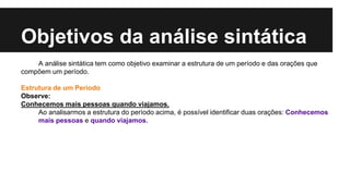 Objetivos da análise sintática
A análise sintática tem como objetivo examinar a estrutura de um período e das orações que
compõem um período.
Estrutura de um Período
Observe:
Conhecemos mais pessoas quando viajamos.
Ao analisarmos a estrutura do período acima, é possível identificar duas orações: Conhecemos
mais pessoas e quando viajamos.
 