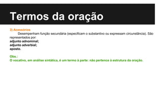 Termos da oração
3) Acessórios
Desempenham função secundária (especificam o substantivo ou expressam circunstância). São
representados por:
adjunto adnominal;
adjunto adverbial;
aposto.
Obs.:
O vocativo, em análise sintática, é um termo à parte: não pertence à estrutura da oração.
 
