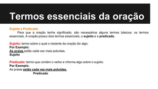 Termos essenciais da oração
Sujeito e Predicado
Para que a oração tenha significado, são necessários alguns termos básicos: os termos
essenciais. A oração possui dois termos essenciais, o sujeito e o predicado.
Sujeito: termo sobre o qual o restante da oração diz algo.
Por Exemplo:
As praias estão cada vez mais poluídas.
Sujeito
Predicado: termo que contém o verbo e informa algo sobre o sujeito.
Por Exemplo:
As praias estão cada vez mais poluídas.
Predicado
 