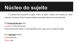 Núcleo do sujeito
É a palavra mais importante do sujeito. Porém, às vezes, o sujeito vem composto por várias
palavras e conectivos. Então, é preciso identificar qual destas palavras é a mais importante.
EX: O carro do meu pai é azul.
O sujeito é: O carro do meu pai.
Temos cinco termos. Destes, o mais importante é carro. Logo, carro é o núcleo do sujeito.
EX 2: Esta casa é bonita.
Sujeito: esta casa
Núcleo: casa
 