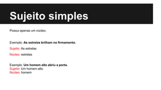 Sujeito simples
Possui apenas um núcleo.
Exemplo: As estrelas brilham no firmamento.
Sujeito: As estrelas
Núcleo: estrelas
Exemplo: Um homem alto abriu a porta.
Sujeito: Um homem alto
Núcleo: homem
 
