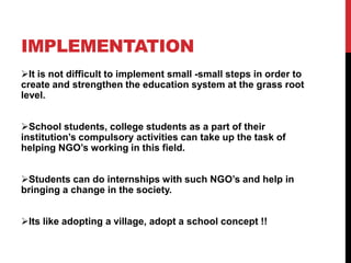 IMPLEMENTATION
It is not difficult to implement small -small steps in order to
create and strengthen the education system at the grass root
level.
School students, college students as a part of their
institution’s compulsory activities can take up the task of
helping NGO’s working in this field.
Students can do internships with such NGO’s and help in
bringing a change in the society.
Its like adopting a village, adopt a school concept !!
 