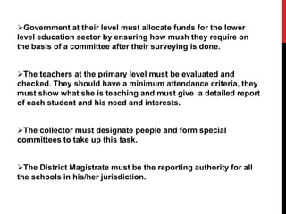 Government at their level must allocate funds for the lower
level education sector by ensuring how mush they require on
the basis of a committee after their surveying is done.
The teachers at the primary level must be evaluated and
checked. They should have a minimum attendance criteria, they
must show what she is teaching and must give a detailed report
of each student and his need and interests.
The collector must designate people and form special
committees to take up this task.
The District Magistrate must be the reporting authority for all
the schools in his/her jurisdiction.
 