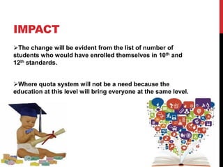 IMPACT
The change will be evident from the list of number of
students who would have enrolled themselves in 10th and
12th standards.
Where quota system will not be a need because the
education at this level will bring everyone at the same level.
 