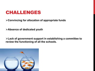 CHALLENGES
Convincing for allocation of appropriate funds
Absence of dedicated youth
Lack of government support in establishing a committee to
review the functioning of all the schools.
 
