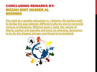 CONCLUDING REMARKS BY:
MOZAH BINT NASSER AL
MISSNED
The right to a quality education is, I believe, the perfect path
to bridge the gap between different cultures and to reconcile
various civilizations. Without such a right, the values of
liberty, justice and equality will have no meaning. Ignorance
is by far the biggest danger and threat to humankind.
 