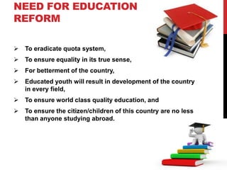 NEED FOR EDUCATION
REFORM
 To eradicate quota system,
 To ensure equality in its true sense,
 For betterment of the country,
 Educated youth will result in development of the country
in every field,
 To ensure world class quality education, and
 To ensure the citizen/children of this country are no less
than anyone studying abroad.
 