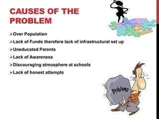 CAUSES OF THE
PROBLEM
Over Population
Lack of Funds therefore lack of infrastructural set up
Uneducated Parents
Lack of Awareness
Discouraging atmosphere at schools
Lack of honest attempts
 