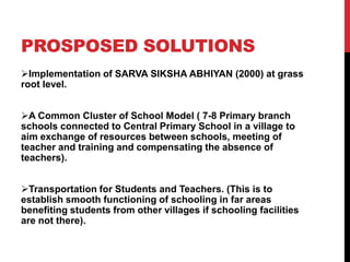 PROSPOSED SOLUTIONS
Implementation of SARVA SIKSHA ABHIYAN (2000) at grass
root level.
A Common Cluster of School Model ( 7-8 Primary branch
schools connected to Central Primary School in a village to
aim exchange of resources between schools, meeting of
teacher and training and compensating the absence of
teachers).
Transportation for Students and Teachers. (This is to
establish smooth functioning of schooling in far areas
benefiting students from other villages if schooling facilities
are not there).
 