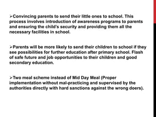 Convincing parents to send their little ones to school. This
process involves introduction of awareness programs to parents
and ensuring the child’s security and providing them all the
necessary facilities in school.
Parents will be more likely to send their children to school if they
see possibilities for further education after primary school. Flash
of safe future and job opportunities to their children and good
secondary education.
Two meal scheme instead of Mid Day Meal (Proper
implementation without mal-practicing and supervised by the
authorities directly with hard sanctions against the wrong doers).
 
