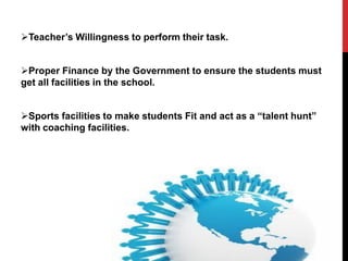 Teacher’s Willingness to perform their task.
Proper Finance by the Government to ensure the students must
get all facilities in the school.
Sports facilities to make students Fit and act as a “talent hunt”
with coaching facilities.
 