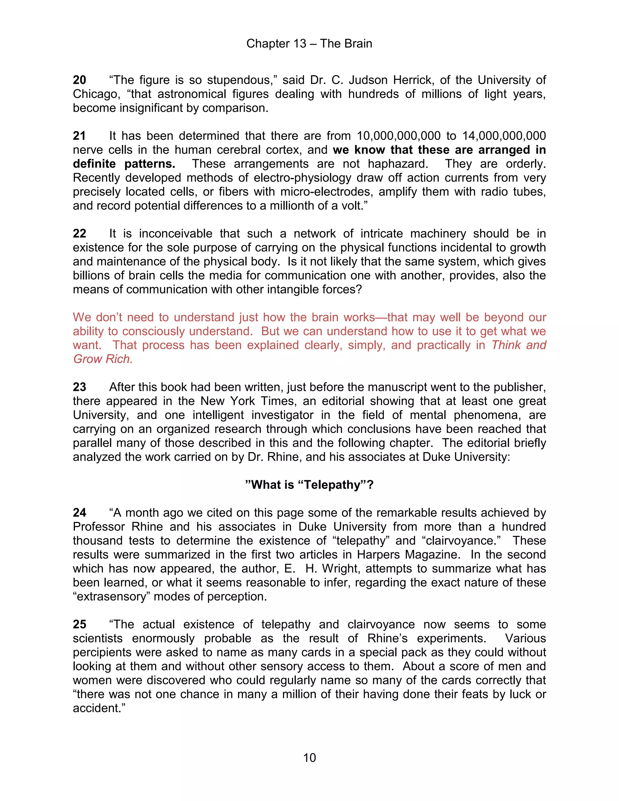 Chapter 13 – The Brain
10
20 “The figure is so stupendous,” said Dr. C. Judson Herrick, of the University of
Chicago, “that astronomical figures dealing with hundreds of millions of light years,
become insignificant by comparison.
21 It has been determined that there are from 10,000,000,000 to 14,000,000,000
nerve cells in the human cerebral cortex, and we know that these are arranged in
definite patterns. These arrangements are not haphazard. They are orderly.
Recently developed methods of electro-physiology draw off action currents from very
precisely located cells, or fibers with micro-electrodes, amplify them with radio tubes,
and record potential differences to a millionth of a volt.”
22 It is inconceivable that such a network of intricate machinery should be in
existence for the sole purpose of carrying on the physical functions incidental to growth
and maintenance of the physical body. Is it not likely that the same system, which gives
billions of brain cells the media for communication one with another, provides, also the
means of communication with other intangible forces?
We don’t need to understand just how the brain works—that may well be beyond our
ability to consciously understand. But we can understand how to use it to get what we
want. That process has been explained clearly, simply, and practically in Think and
Grow Rich.
23 After this book had been written, just before the manuscript went to the publisher,
there appeared in the New York Times, an editorial showing that at least one great
University, and one intelligent investigator in the field of mental phenomena, are
carrying on an organized research through which conclusions have been reached that
parallel many of those described in this and the following chapter. The editorial briefly
analyzed the work carried on by Dr. Rhine, and his associates at Duke University:
”What is “Telepathy”?
24 “A month ago we cited on this page some of the remarkable results achieved by
Professor Rhine and his associates in Duke University from more than a hundred
thousand tests to determine the existence of “telepathy” and “clairvoyance.” These
results were summarized in the first two articles in Harpers Magazine. In the second
which has now appeared, the author, E. H. Wright, attempts to summarize what has
been learned, or what it seems reasonable to infer, regarding the exact nature of these
“extrasensory” modes of perception.
25 “The actual existence of telepathy and clairvoyance now seems to some
scientists enormously probable as the result of Rhine’s experiments. Various
percipients were asked to name as many cards in a special pack as they could without
looking at them and without other sensory access to them. About a score of men and
women were discovered who could regularly name so many of the cards correctly that
“there was not one chance in many a million of their having done their feats by luck or
accident.”
 
